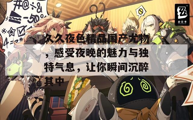 久久夜色精品国产尤物，感受夜晚的魅力与独特气息，让你瞬间沉醉其中