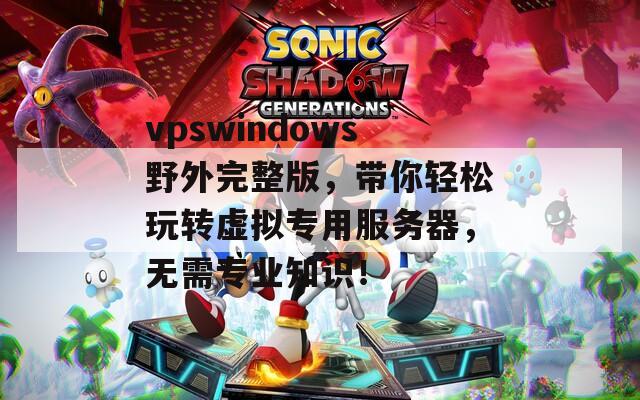 vpswindows野外完整版，带你轻松玩转虚拟专用服务器，无需专业知识！
