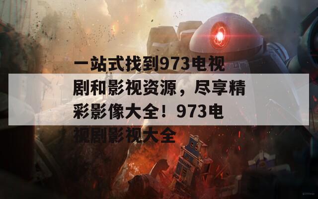 一站式找到973电视剧和影视资源，尽享精彩影像大全！973电视剧影视大全