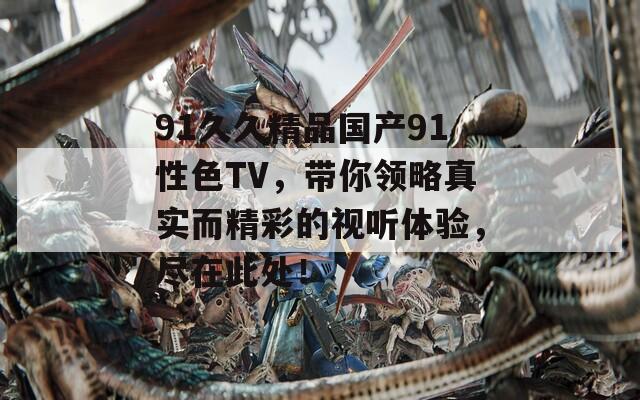 91久久精品国产91性色TV，带你领略真实而精彩的视听体验，尽在此处！