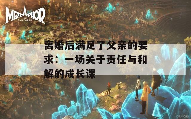 离婚后满足了父亲的要求：一场关于责任与和解的成长课