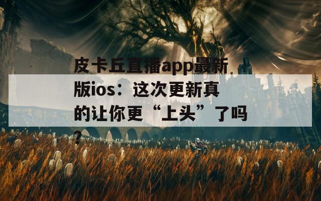 皮卡丘直播app最新版ios：这次更新真的让你更“上头”了吗？