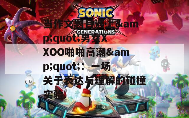当作文题目遇上&quot;男女XXOO啪啪高潮&quot;：一场关于表达与理解的碰撞实验