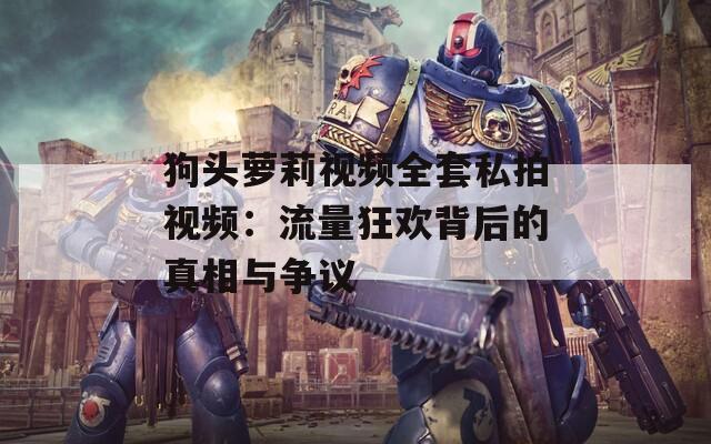 狗头萝莉视频全套私拍视频：流量狂欢背后的真相与争议