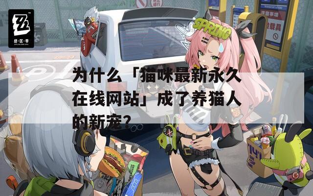 为什么「猫咪最新永久在线网站」成了养猫人的新宠？