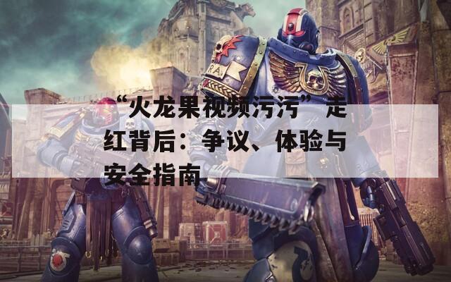 “火龙果视频污污”走红背后：争议、体验与安全指南
