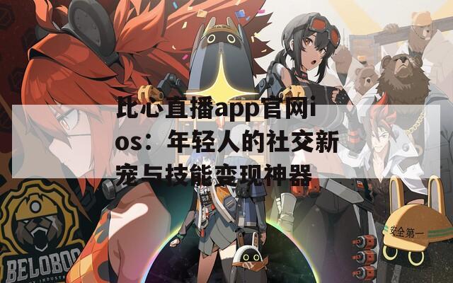 比心直播app官网ios：年轻人的社交新宠与技能变现神器