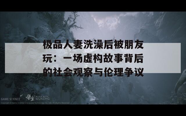 极品人妻洗澡后被朋友玩：一场虚构故事背后的社会观察与伦理争议