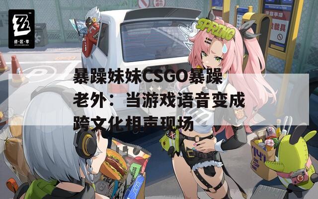 暴躁妹妹CSGO暴躁老外：当游戏语音变成跨文化相声现场
