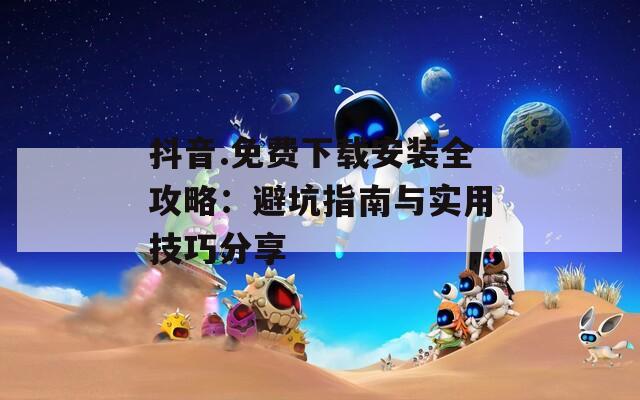 抖音.免费下载安装全攻略：避坑指南与实用技巧分享