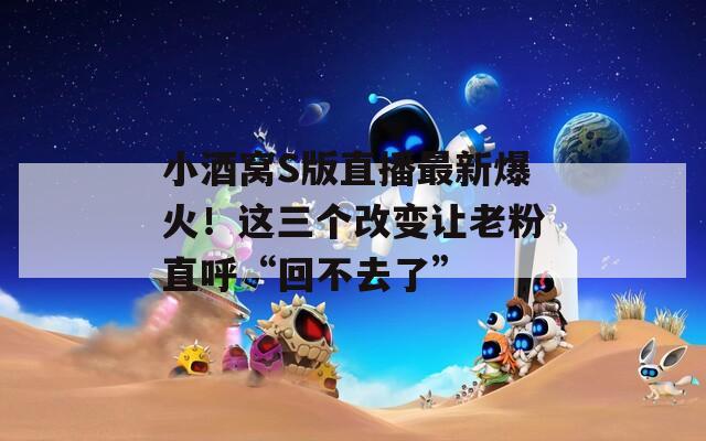 小酒窝S版直播最新爆火！这三个改变让老粉直呼“回不去了”