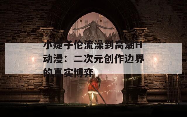 小婕子伦流澡到高潮H动漫：二次元创作边界的真实博弈