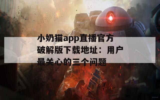 小奶猫app直播官方破解版下载地址：用户最关心的三个问题