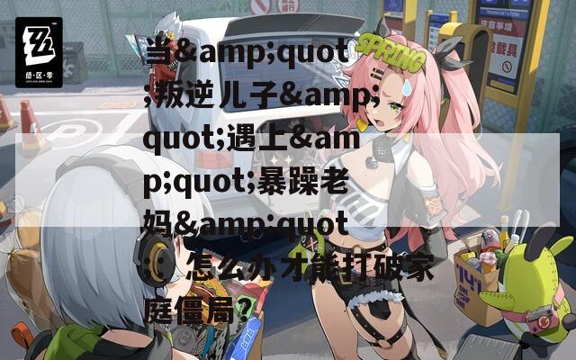 当&quot;叛逆儿子&quot;遇上&quot;暴躁老妈&quot;：怎么办才能打破家庭僵局？