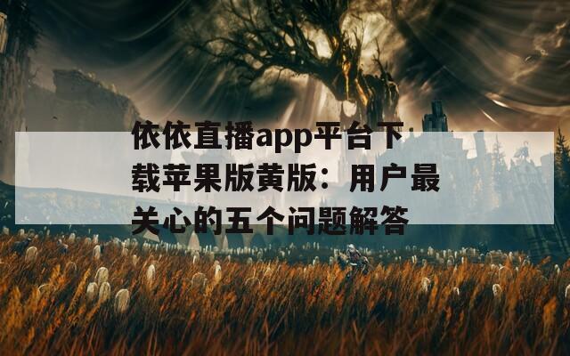 依依直播app平台下载苹果版黄版：用户最关心的五个问题解答