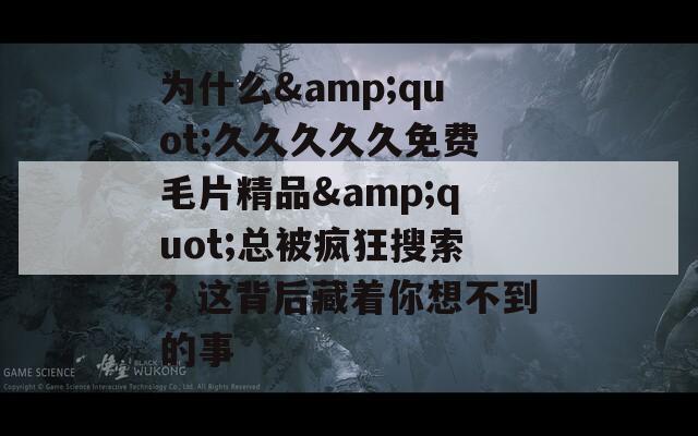 为什么&quot;久久久久久免费毛片精品&quot;总被疯狂搜索？这背后藏着你想不到的事