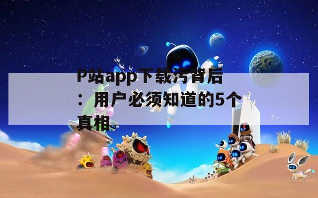 P站app下载污背后：用户必须知道的5个真相