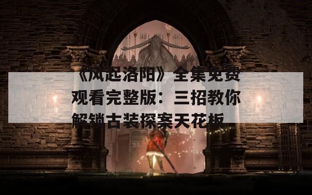 《风起洛阳》全集免费观看完整版：三招教你解锁古装探案天花板