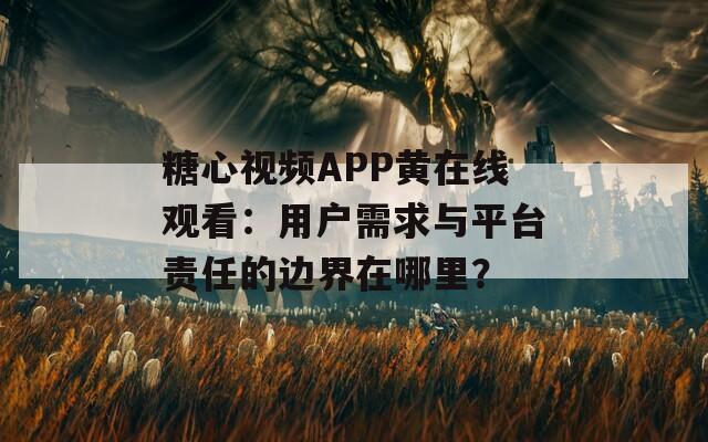糖心视频APP黄在线观看：用户需求与平台责任的边界在哪里？