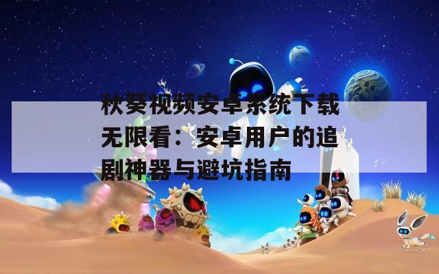 秋葵视频安卓系统下载无限看：安卓用户的追剧神器与避坑指南