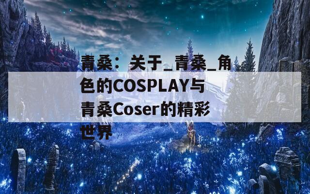 青桑：关于_青桑_角色的COSPLAY与青桑Coser的精彩世界