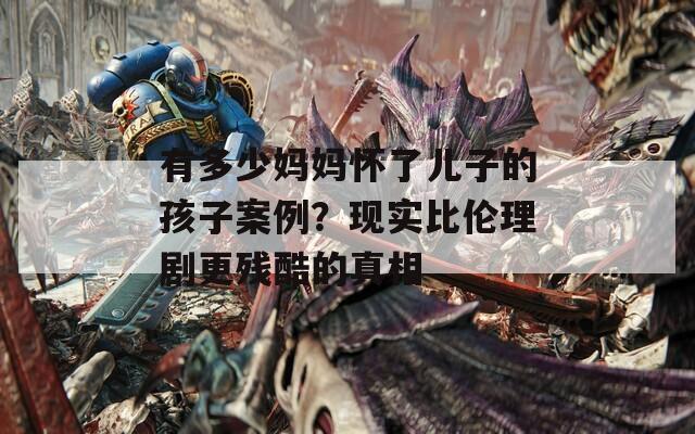 有多少妈妈怀了儿子的孩子案例？现实比伦理剧更残酷的真相