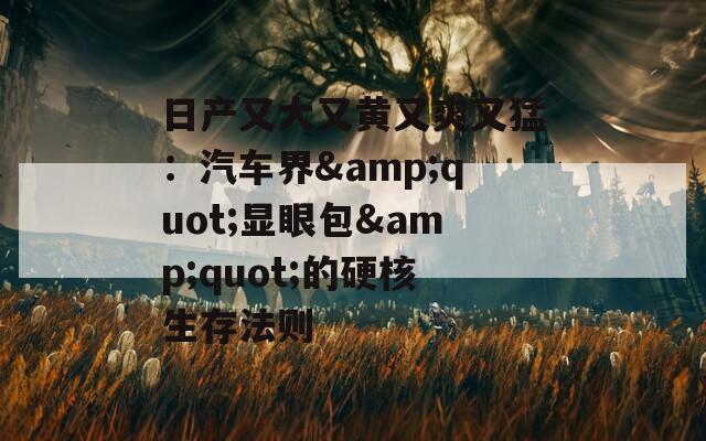 日产又大又黄又爽又猛：汽车界&quot;显眼包&quot;的硬核生存法则