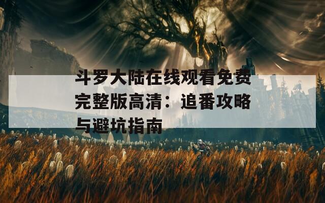 斗罗大陆在线观看免费完整版高清：追番攻略与避坑指南