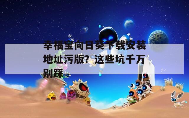 幸福宝向日葵下载安装地址污版？这些坑千万别踩