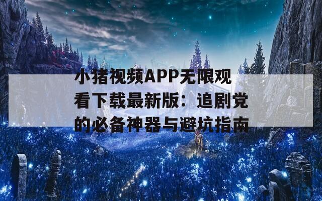 小猪视频APP无限观看下载最新版：追剧党的必备神器与避坑指南