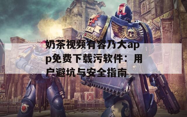 奶茶视频有容乃大app免费下载污软件：用户避坑与安全指南