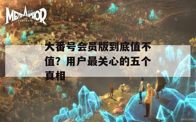 大番号会员版到底值不值？用户最关心的五个真相
