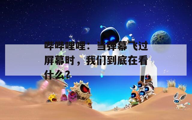 哔哔哩哩：当弹幕飞过屏幕时，我们到底在看什么？