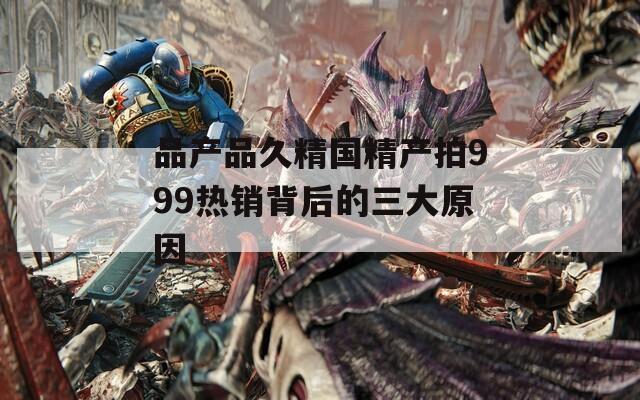 品产品久精国精产拍999热销背后的三大原因