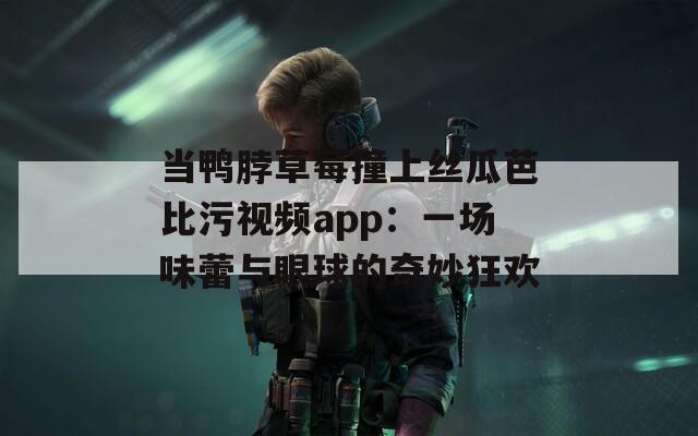 当鸭脖草莓撞上丝瓜芭比污视频app：一场味蕾与眼球的奇妙狂欢