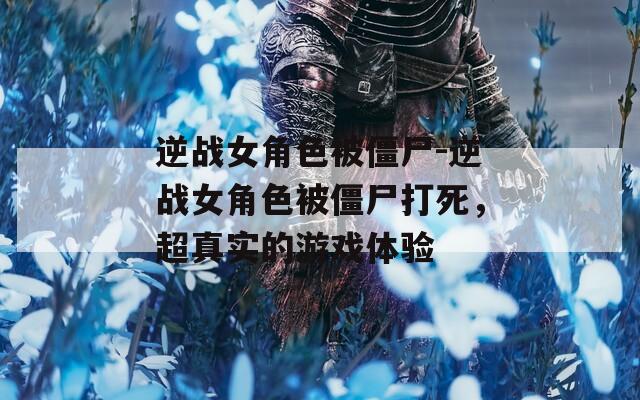 逆战女角色被僵尸-逆战女角色被僵尸打死，超真实的游戏体验