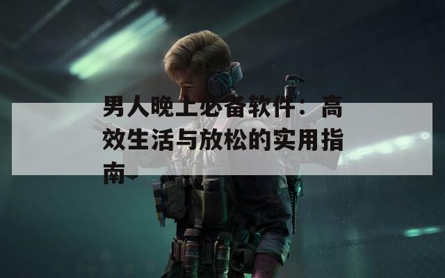 男人晚上必备软件：高效生活与放松的实用指南